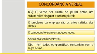 b.2) O verbo ser ficará no plural entre um
substantivo singular e um no plural:
O problema da empresa são os altos salários dos
chefes.
O campeonato eram uns poucos jogos.
Seus olhos são luz celestial.
CONCORDÂNCIA VERBAL
Obs.: nem todos os gramáticos concordam com a
regra acima.
 