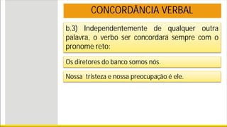 b.3) Independentemente de qualquer outra
palavra, o verbo ser concordará sempre com o
pronome reto:
Os diretores do banco somos nós.
Nossa tristeza e nossa preocupação é ele.
CONCORDÂNCIA VERBAL
 