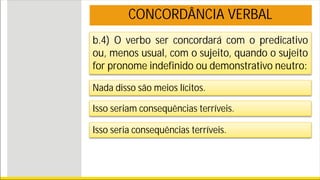b.4) O verbo ser concordará com o predicativo
ou, menos usual, com o sujeito, quando o sujeito
for pronome indefinido ou demonstrativo neutro:
Nada disso são meios lícitos.
Isso seriam consequências terríveis.
Isso seria consequências terríveis.
CONCORDÂNCIA VERBAL
 