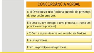 c.1) O verbo ser não flexiona quando da presença
da expressão uma vez.
Era uma vez um príncipe e uma princesa. (= Havia um
príncipe e uma princesa).
c.2) Sem a expressão uma vez, o verbo ser flexiona.
Era uma princesa.
Eram um príncipe e uma princesa.
CONCORDÂNCIA VERBAL
 
