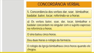 5. Concordância dos verbos dar, soar, bimbalhar,
badalar, bater, tocar, referindo-se a horas
a) Os verbos bater, soar, dar, tocar, bimbalhar e
badalar concordam no singular com o sujeito expresso
na referência a horas.
O sino bateu cinco horas.
Deu duas horas o relógio da farmácia.
O relógio da Igreja bimbalhava cinco horas quando ele
chegou.
CONCORDÂNCIA VERBAL
 