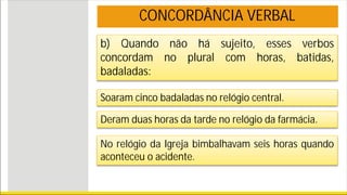 b) Quando não há sujeito, esses verbos
concordam no plural com horas, batidas,
badaladas:
Soaram cinco badaladas no relógio central.
Deram duas horas da tarde no relógio da farmácia.
No relógio da Igreja bimbalhavam seis horas quando
aconteceu o acidente.
CONCORDÂNCIA VERBAL
 