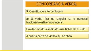 9. Quantidade e Porcentagem
a) O verbo fica no singular se o numeral
fracionário estiver no singular:
Um décimo dos candidatos usa fichas de estudo.
A quarta parte do vinho caiu no chão.
CONCORDÂNCIA VERBAL
 