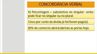 h) Porcentagem + substantivo no singular: verbo
pode ficar no singular ou no plural.
Cinco por cento da dívida já foi/foram pago(s).
80% do comércio abrirá/abrirão as portas hoje.
CONCORDÂNCIA VERBAL
 