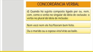 d) Quando há sujeito composto ligado por ou, nem,
com, como o verbo no singular dá idéia de exclusão; o
verbo no plural dá ideia de inclusão:
Nem você nem ele fez/fizeram bem feito.
Ou o marido ou a esposa virá/virão ao baile.
CONCORDÂNCIA VERBAL
 