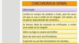 Observação:
Lembre-se sempre de analisar o texto, pois há casos
em que se usa o verbo só no singular; em outros, só
no plural, dependendo da semântica.
Se houver ideia de exclusão ou retificação, o verbo
será usado só no singular:
Valter ou Iago se casará com Esther.
Nem ele nem você será Presidente.
O gerente ou um dos funcionários me atendeu.
CONCORDÂNCIA VERBAL
 