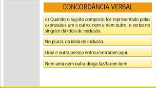 e) Quando o sujeito composto for representado pelas
expressões um e outro, nem e nem outro, o verbo no
singular dá ideia de exclusão.
No plural, dá ideia de inclusão.
Uma e outra pessoa entrou/entraram aqui.
Nem uma nem outra droga faz/fazem bem.
CONCORDÂNCIA VERBAL
 