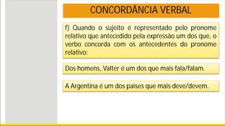 f) Quando o sujeito é representado pelo pronome
relativo que antecedido pela expressão um dos que, o
verbo concorda com os antecedentes do pronome
relativo:
Dos homens, Valter é um dos que mais fala/falam.
A Argentina é um dos países que mais deve/devem.
CONCORDÂNCIA VERBAL
 