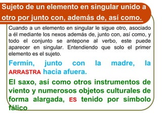Sujeto de un elemento en singular unido a
otro por junto con, además de, así como.
Cuando a un elemento en singular le sigue otro, asociado
a él mediante los nexos además de, junto con, así como, y
todo el conjunto se antepone al verbo, este puede
aparecer en singular. Entendiendo que solo el primer
elemento es el sujeto.
Fermín, junto con la madre, la
ARRASTRA hacia afuera.
El saxo, así como otros instrumentos de
viento y numerosos objetos culturales de
forma alargada, ES tenido por símbolo
fálico
 