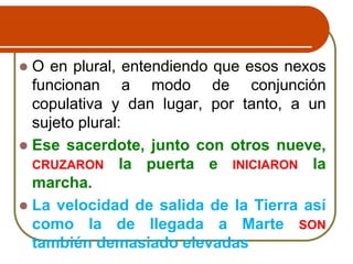  O en plural, entendiendo que esos nexos
funcionan a modo de conjunción
copulativa y dan lugar, por tanto, a un
sujeto plural:
 Ese sacerdote, junto con otros nueve,
CRUZARON la puerta e INICIARON la
marcha.
 La velocidad de salida de la Tierra así
como la de llegada a Marte SON
también demasiado elevadas
 