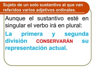 Sujeto de un solo sustantivo al que van
referidos varios adjetivos ordinales.
Aunque el sustantivo esté en
singular el verbo irá en plural:
La primera y segunda
división CONSERVARÁN su
representación actual.
 