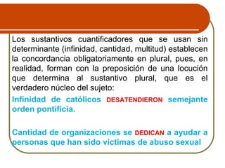 Los sustantivos cuantificadores que se usan sin
determinante (infinidad, cantidad, multitud) establecen
la concordancia obligatoriamente en plural, pues, en
realidad, forman con la preposición de una locución
que determina al sustantivo plural, que es el
verdadero núcleo del sujeto:
Infinidad de católicos DESATENDIERON semejante
orden pontificia.
Cantidad de organizaciones se DEDICAN a ayudar a
personas que han sido víctimas de abuso sexual
 