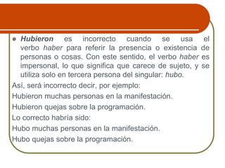  Hubieron es incorrecto cuando se usa el
verbo haber para referir la presencia o existencia de
personas o cosas. Con este sentido, el verbo haber es
impersonal, lo que significa que carece de sujeto, y se
utiliza solo en tercera persona del singular: hubo.
Así, será incorrecto decir, por ejemplo:
Hubieron muchas personas en la manifestación.
Hubieron quejas sobre la programación.
Lo correcto habría sido:
Hubo muchas personas en la manifestación.
Hubo quejas sobre la programación.
 