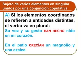 A) Si los elementos coordinados
se refieren a entidades distintas,
el verbo va en plural:
Su voz y su gesto HAN HECHO nido
en mi corazón.
En el patio CRECÍAN un magnolio y
una azalea.
Sujeto de varios elementos en singular
unidos por una conjunción copulativa
 