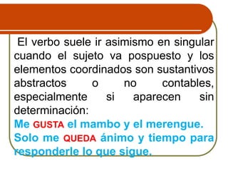 El verbo suele ir asimismo en singular
cuando el sujeto va pospuesto y los
elementos coordinados son sustantivos
abstractos o no contables,
especialmente si aparecen sin
determinación:
Me GUSTA el mambo y el merengue.
Solo me QUEDA ánimo y tiempo para
responderle lo que sigue.
 