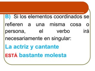 B) Si los elementos coordinados se
refieren a una misma cosa o
persona, el verbo irá
necesariamente en singular:
La actriz y cantante
ESTÁ bastante molesta
 