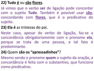 22) Tudo é ou são flores.
Já vimos que o verbo ser de ligação pode concordar
com o sujeito Tudo. Também é possível usar são,
concordando com flores, que é o predicativo do
sujeito.
23) Ela é as tristezas do pai.
Neste caso, apesar do verbo de ligação, faz-se a
concordância obrigatoriamente com o pronome ela,
porque se trata de uma pessoa, e tal fato é
predominante.
24) Quem são os “apressadinhos”?
Mesmo sendo o pronome quem o sujeito da oração, a
concordância é feita com o substantivo, que funciona
como predicativo.
 