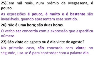 25)Cem mil reais, num prêmio de Megassena, é
pouco.
As expressões é pouco, é muito e é bastante são
invariáveis, quando apresentam esse sentido.
26) Não é uma hora; são duas horas.
O verbo ser concorda com a expressão que especifica
número.
27) São vinte de agosto ou é dia vinte de agosto?
No primeiro caso, são concorda com vinte; no
segundo, usa-se é para concordar com a palavra dia.
 