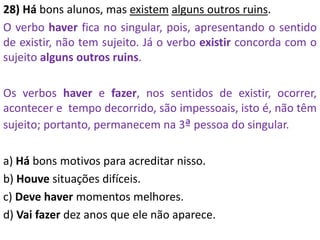 28) Há bons alunos, mas existem alguns outros ruins.
O verbo haver fica no singular, pois, apresentando o sentido
de existir, não tem sujeito. Já o verbo existir concorda com o
sujeito alguns outros ruins.
Os verbos haver e fazer, nos sentidos de existir, ocorrer,
acontecer e tempo decorrido, são impessoais, isto é, não têm
sujeito; portanto, permanecem na 3ª pessoa do singular.
a) Há bons motivos para acreditar nisso.
b) Houve situações difíceis.
c) Deve haver momentos melhores.
d) Vai fazer dez anos que ele não aparece.
 