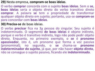 29) Nesta empresa, compram-se boas ideias.
O verbo comprar concorda com o sujeito boas ideias. Sem o se,
boas ideias seria o objeto direto do verbo transitivo direto
comprar. A palavra se tem a propriedade de transformar
qualquer objeto direto em sujeito; portanto, usa-se compram-se
para concordar com boas ideias.
30) Precisa-se de boas ideias.
O verbo precisar fica na 3a pessoa do singular. Seu sujeito é
indeterminado. O segmento de boas ideias é objeto indireto,
porque o verbo é transitivo indireto, logo não pode pedir objeto
direto. Enquanto, no primeiro exemplo, o se é pronome
apassivador, isto é, um pronome que forma a voz passiva
(pronominal); no segundo, o se chama-se pronome
indeterminador do sujeito, já que, por não haver objeto direto,
não se consegue o sujeito passivo, ficando ele indeterminado.
 