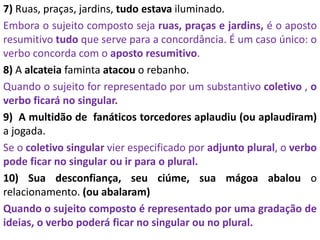7) Ruas, praças, jardins, tudo estava iluminado.
Embora o sujeito composto seja ruas, praças e jardins, é o aposto
resumitivo tudo que serve para a concordância. É um caso único: o
verbo concorda com o aposto resumitivo.
8) A alcateia faminta atacou o rebanho.
Quando o sujeito for representado por um substantivo coletivo , o
verbo ficará no singular.
9) A multidão de fanáticos torcedores aplaudiu (ou aplaudiram)
a jogada.
Se o coletivo singular vier especificado por adjunto plural, o verbo
pode ficar no singular ou ir para o plural.
10) Sua desconfiança, seu ciúme, sua mágoa abalou o
relacionamento. (ou abalaram)
Quando o sujeito composto é representado por uma gradação de
ideias, o verbo poderá ficar no singular ou no plural.
 