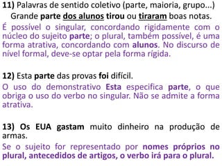 11) Palavras de sentido coletivo (parte, maioria, grupo...)
Grande parte dos alunos tirou ou tiraram boas notas.
É possível o singular, concordando rigidamente com o
núcleo do sujeito parte; o plural, também possível, é uma
forma atrativa, concordando com alunos. No discurso de
nível formal, deve-se optar pela forma rígida.
12) Esta parte das provas foi difícil.
O uso do demonstrativo Esta especifica parte, o que
obriga o uso do verbo no singular. Não se admite a forma
atrativa.
13) Os EUA gastam muito dinheiro na produção de
armas.
Se o sujeito for representado por nomes próprios no
plural, antecedidos de artigos, o verbo irá para o plural.
 