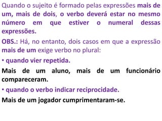 Quando o sujeito é formado pelas expressões mais de
um, mais de dois, o verbo deverá estar no mesmo
número em que estiver o numeral dessas
expressões.
OBS.: Há, no entanto, dois casos em que a expressão
mais de um exige verbo no plural:
• quando vier repetida.
Mais de um aluno, mais de um funcionário
compareceram.
• quando o verbo indicar reciprocidade.
Mais de um jogador cumprimentaram-se.
 