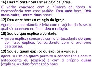16) Deram onze horas no relógio da igreja.
O verbo concorda com o número de horas. A
concordância tem este padrão: Deu uma hora, Deu
meia-noite, Deram duas horas...
17) Deu onze horas o relógio da igreja.
Agora, a concordância é feita com o sujeito da frase, o
qual só apareceu no final: deu o relógio.
18) Sou eu que explico a verdade.
• verbo explicar concorda com o antecedente do que;
por isso, explico, concordando com o pronome
pessoal eu.
19) Sou eu quem explico ou explica a verdade.
Agora, o uso do quem permite a concordância com o
antecedente eu (explico) e com o próprio quem
(explica). As duas formas são boas.
 