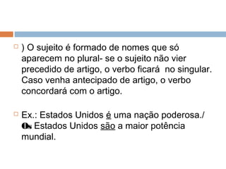  ) O sujeito é formado de nomes que só
aparecem no plural- se o sujeito não vier
precedido de artigo, o verbo ficará no singular.
Caso venha antecipado de artigo, o verbo
concordará com o artigo.
 Ex.: Estados Unidos é uma nação poderosa./
Os Estados Unidos são a maior potência
mundial.
 