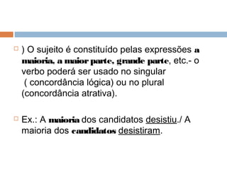  ) O sujeito é constituído pelas expressões a
maioria, a maiorparte, grande parte, etc.- o
verbo poderá ser usado no singular
( concordância lógica) ou no plural
(concordância atrativa).
 Ex.: A maioria dos candidatos desistiu./ A
maioria dos candidatos desistiram.
 
