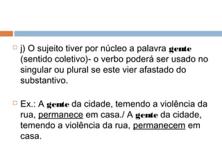  j) O sujeito tiver por núcleo a palavra gente
(sentido coletivo)- o verbo poderá ser usado no
singular ou plural se este vier afastado do
substantivo.
 Ex.: A gente da cidade, temendo a violência da
rua, permanece em casa./ A gente da cidade,
temendo a violência da rua, permanecem em
casa.
 