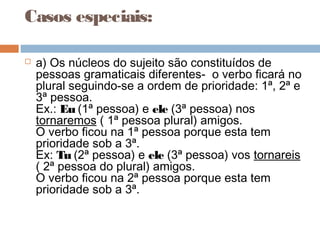 Casos especiais:
 a) Os núcleos do sujeito são constituídos de
pessoas gramaticais diferentes- o verbo ficará no
plural seguindo-se a ordem de prioridade: 1ª, 2ª e
3ª pessoa.
Ex.: Eu (1ª pessoa) e ele (3ª pessoa) nos
tornaremos ( 1ª pessoa plural) amigos.
O verbo ficou na 1ª pessoa porque esta tem
prioridade sob a 3ª.
Ex: Tu (2ª pessoa) e ele (3ª pessoa) vos tornareis
( 2ª pessoa do plural) amigos.
O verbo ficou na 2ª pessoa porque esta tem
prioridade sob a 3ª.
 