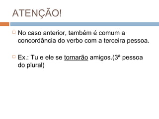 ATENÇÃO!
 No caso anterior, também é comum a
concordância do verbo com a terceira pessoa.
 Ex.: Tu e ele se tornarão amigos.(3ª pessoa
do plural)
 