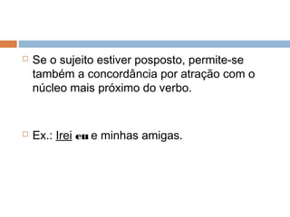  Se o sujeito estiver posposto, permite-se
também a concordância por atração com o
núcleo mais próximo do verbo.
 Ex.: Irei eu e minhas amigas.
 