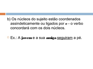 b) Os núcleos do sujeito estão coordenados
assindeticamente ou ligados por e - o verbo
concordará com os dois núcleos.
 Ex.: A jovem e a sua amiga seguiram a pé.
 