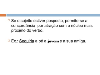  Se o sujeito estiver posposto, permite-se a
concordância por atração com o núcleo mais
próximo do verbo.
 Ex.: Seguiria a pé a jovem e a sua amiga.
 