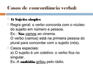 Casos de concordância verbal:
 
 1) Sujeito simples
 Regra geral: o verbo concorda com o núcleo
do sujeito em número e pessoa.
Ex.: Nós vamos ao cinema.
O verbo (vamos) está na primeira pessoa do
plural para concordar com o sujeito (nós).
 Casos especiais:
a) O sujeito é um coletivo- o verbo fica no
singular.
Ex.:A multidão gritou pelo rádio.
 