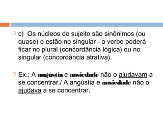  c)  Os núcleos do sujeito são sinônimos (ou
quase) e estão no singular - o verbo poderá
ficar no plural (concordância lógica) ou no
singular (concordância atrativa).
 Ex.: A angústia e ansiedade não o ajudavam a
se concentrar./ A angústia e ansiedade não o
ajudava a se concentrar.
 