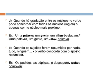  d)  Quando há gradação entre os núcleos- o verbo
pode concordar com todos os núcleos (lógica) ou
apenas com o núcleo mais próximo.
 Ex.: Uma palavra, um gesto, um olharbastavam./
Uma palavra, um gesto, um olharbastava.
 e)  Quando os sujeitos forem resumidos por nada,
tudo, ninguém... - o verbo concorda com o aposto
resumidor.
 Ex.: Os pedidos, as súplicas, o desespero, nada o
comoveu.
 