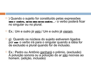  ) Quando o sujeito for constituído pelas expressões
ume outro, nemumnemoutro...- o verbo poderá ficar
no singular ou no plural.
 Ex.: Um e outro já veio./ Um e outro já vieram.
 g)  Quando os núcleos do sujeito estiverem ligados
por ou- o verbo irá para o singular quando a idéia for
de exclusão e plural quando for de inclusão.
 Ex.: Pedro ou Antônio ganhará o prêmio. (exclusão)
A poluição sonora ou a poluição do ar são nocivas ao
homem. (adição, inclusão)
 
