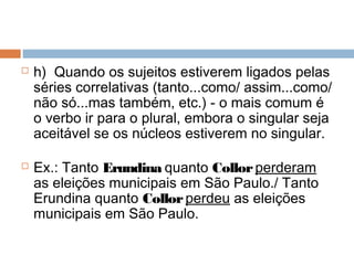  h)  Quando os sujeitos estiverem ligados pelas
séries correlativas (tanto...como/ assim...como/
não só...mas também, etc.) - o mais comum é
o verbo ir para o plural, embora o singular seja
aceitável se os núcleos estiverem no singular.
 Ex.: Tanto Erundina quanto Collorperderam
as eleições municipais em São Paulo./ Tanto
Erundina quanto Collorperdeu as eleições
municipais em São Paulo.
 