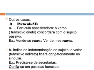  Outros casos:
1)     Partícula SE:
a-     Partícula apassivadora: o verbo
( transitivo direto) concordará com o sujeito
passivo.
Ex.: Vende-se carro./ Vendem-se carros.
 b- Índice de indeterminação do sujeito: o verbo
(transitivo indireto) ficará obrigatoriamente no
singular.
Ex.: Precisa-se de secretárias.
Confia-se em pessoas honestas.
 