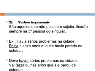  2)     Verbos impessoais
São aqueles que não possuem sujeito, ficarão
sempre na 3ª pessoa do singular.
 Ex.: Havia sérios problemas na cidade.
Fazia quinze anos que ele havia parado de
estudar.
 Deve haver sérios problemas na cidade.
Vai fazer quinze anos que ele parou de
estudar.
 