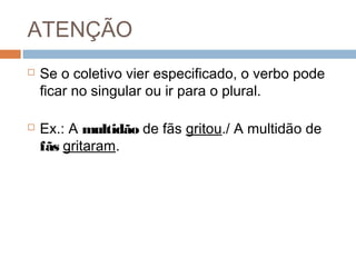 ATENÇÃO
 Se o coletivo vier especificado, o verbo pode
ficar no singular ou ir para o plural.
 Ex.: A multidão de fãs gritou./ A multidão de
fãs gritaram.
 