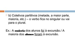  b) Coletivos partitivos (metade, a maior parte,
maioria, etc.) – o verbo fica no singular ou vai
para o plural.
Ex.: A maioria dos alunos foi à excursão./ A
maioria dos alunos foram à excursão.
 