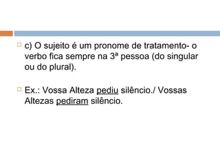  c) O sujeito é um pronome de tratamento- o
verbo fica sempre na 3ª pessoa (do singular
ou do plural).
 Ex.: Vossa Alteza pediu silêncio./ Vossas
Altezas pediram silêncio.
 