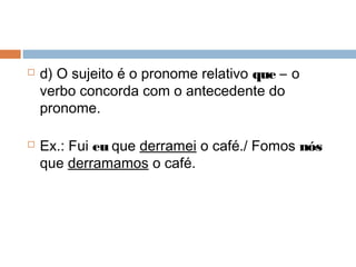  d) O sujeito é o pronome relativo que – o
verbo concorda com o antecedente do
pronome.
 Ex.: Fui eu que derramei o café./ Fomos nós
que derramamos o café.
 