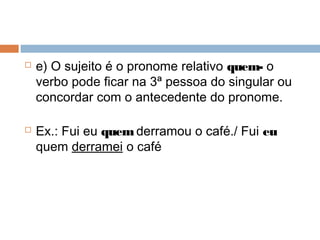  e) O sujeito é o pronome relativo quem- o
verbo pode ficar na 3ª pessoa do singular ou
concordar com o antecedente do pronome.
 Ex.: Fui eu quem derramou o café./ Fui eu
quem derramei o café
 