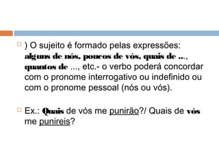  ) O sujeito é formado pelas expressões:
alguns de nós, poucos de vós, quais de ...,
quantos de ..., etc.- o verbo poderá concordar
com o pronome interrogativo ou indefinido ou
com o pronome pessoal (nós ou vós).
 Ex.: Quais de vós me punirão?/ Quais de vós
me punireis?
 
