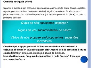 Quais de nós/quais de vós

Quando o sujeito é um pronome interrogativo ou indefinido plural (quais, quantos,
alguns, poucos, muitos, quaisquer, vários) seguido de nós ou de vós, o verbo
pode concordar com o primeiro pronome (na terceira pessoal do plural) ou com o
pronome pessoal.

                 Quais de nós são/somos capazes?

              Alguns de vós sabiam/sabíeis do caso?

       Vários de nós propuseram/propusemos sugestões
                          inovadoras
Observe que a opção por uma ou outra forma indica a inclusão ou a
exclusão do emissor. Quando alguém diz: “Alguns de nós sabíamos de tudo
e nada fizemos”, está se incluindo no grupo de omissos.
Isso não Ocorre em: “Alguns d enós sabiam e nada fizeram”, frase que
soa como denúncia.
 